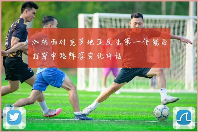 加纳面对克罗地亚反击第一传能否打穿中路阵容变化评估