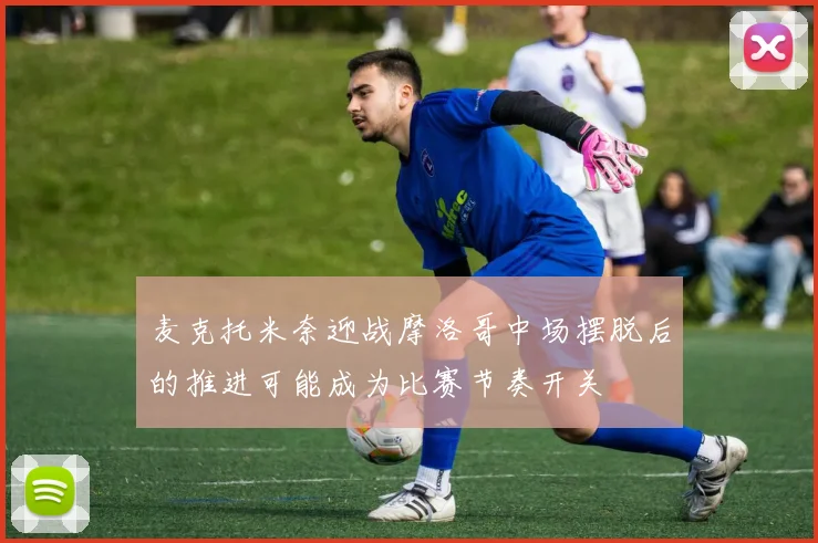 麦克托米奈迎战摩洛哥中场摆脱后的推进可能成为比赛节奏开关