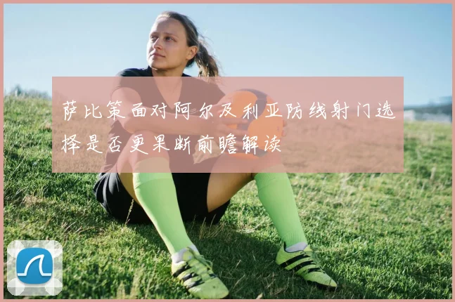 萨比策面对阿尔及利亚防线射门选择是否更果断前瞻解读