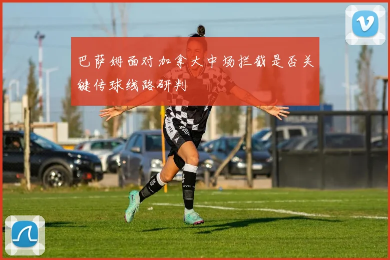 巴萨姆面对加拿大中场拦截是否关键传球线路研判