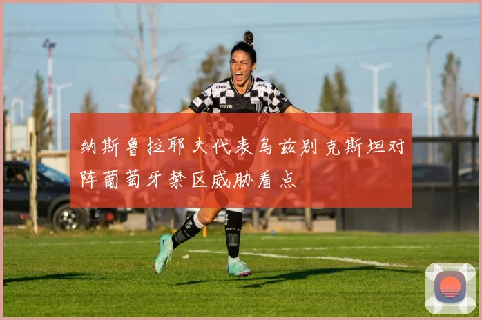 纳斯鲁拉耶夫代表乌兹别克斯坦对阵葡萄牙禁区威胁看点