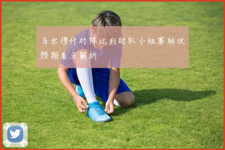 马尔穆什对阵比利时队小组赛助攻预期看点解析
