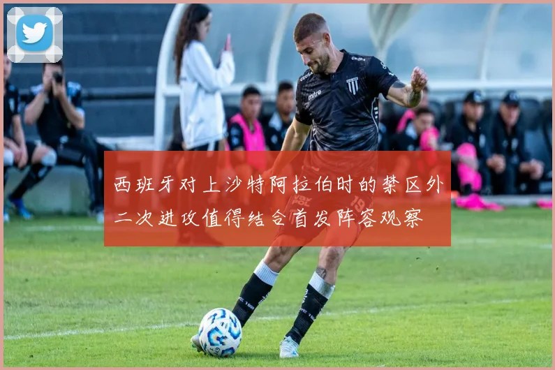 西班牙对上沙特阿拉伯时的禁区外二次进攻值得结合首发阵容观察