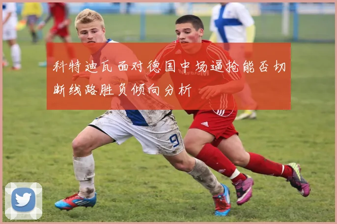 科特迪瓦面对德国中场逼抢能否切断线路胜负倾向分析