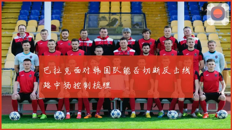 巴拉克面对韩国队能否切断反击线路中场控制梳理