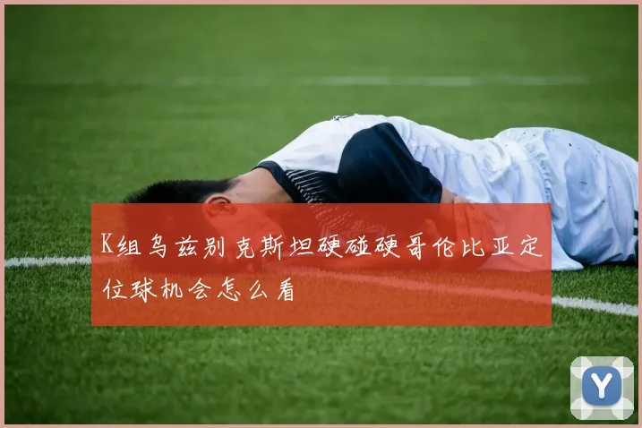 K组乌兹别克斯坦硬碰硬哥伦比亚定位球机会怎么看