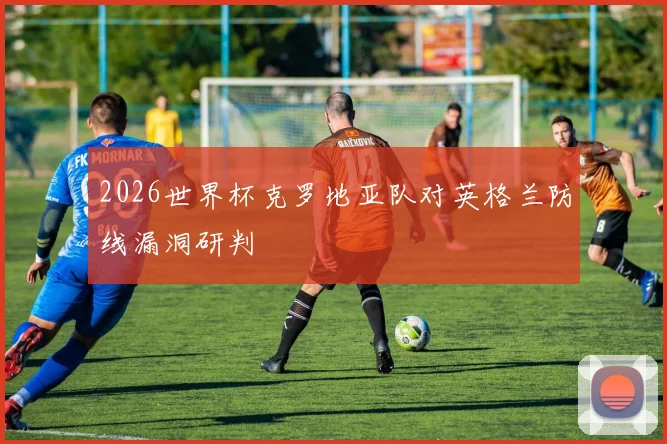 2026世界杯克罗地亚队对英格兰防线漏洞研判