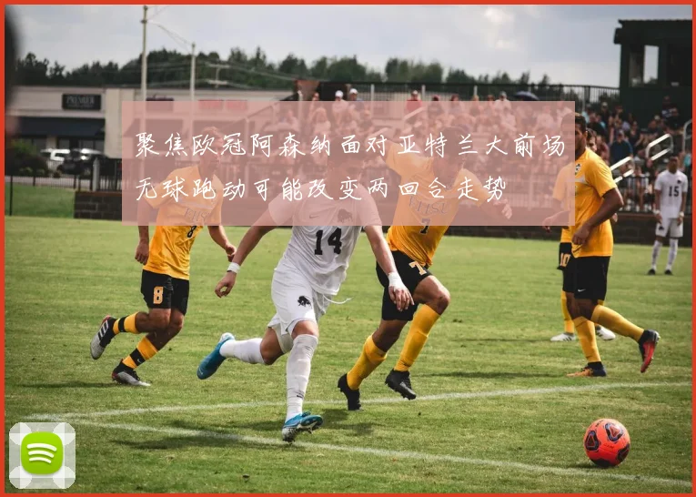 聚焦欧冠阿森纳面对亚特兰大前场无球跑动可能改变两回合走势